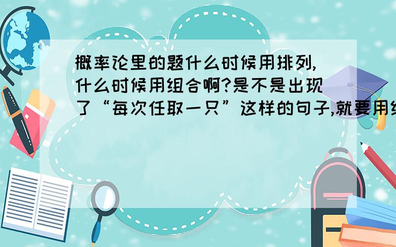 概率论里的题什么时候用排列,什么时候用组合啊?是不是出现了“每次任取一只”这样的句子,就要用组合啊?