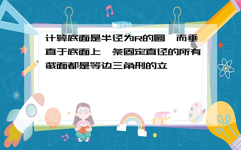 计算底面是半径为R的圆,而垂直于底面上一条固定直径的所有截面都是等边三角刑的立