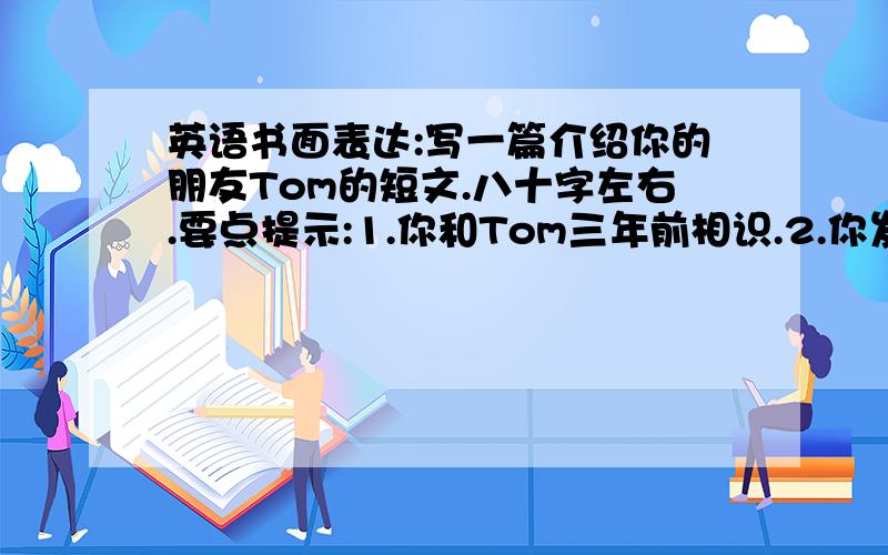 英语书面表达:写一篇介绍你的朋友Tom的短文.八十字左右.要点提示:1.你和Tom三年前相识.2.你发现你们有许多共同爱好.3.你遇到困难时他乐意帮助你.4.你出错时他会及时给你指出.5.你伤心时他