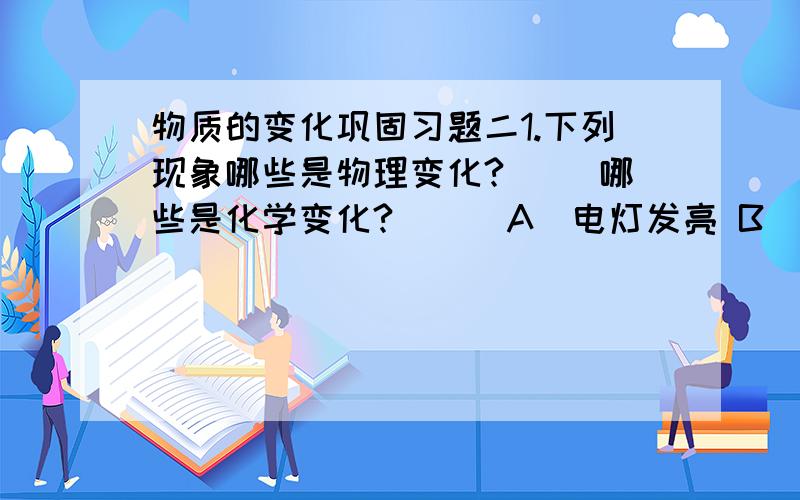 物质的变化巩固习题二1.下列现象哪些是物理变化?（ ）哪些是化学变化?（ ） A．电灯发亮 B．酒精燃烧 C．白糖熔化 D． 白糖溶解E．白糖加热变成炭 F．铜块制成铜盆 G．银器变黑 H．汽油挥