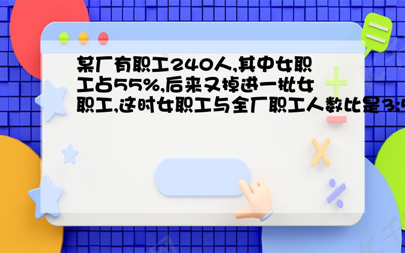 某厂有职工240人,其中女职工占55%,后来又掉进一批女职工,这时女职工与全厂职工人数比是3:5,后来又掉进后来又掉进不要是打错的,后面是：后来又调进多少名女职工/