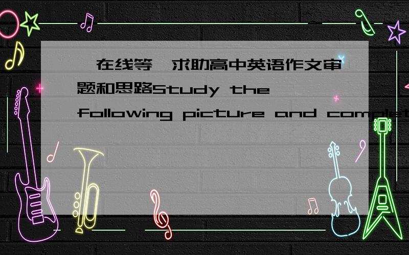 【在线等】求助高中英语作文审题和思路Study the following picture and complete the conversation.Then write a composition based on the conversation in about 300 words.Parents:Boy:Parents:Boy:Don't worry,Mom and Dad.I promise to only ma