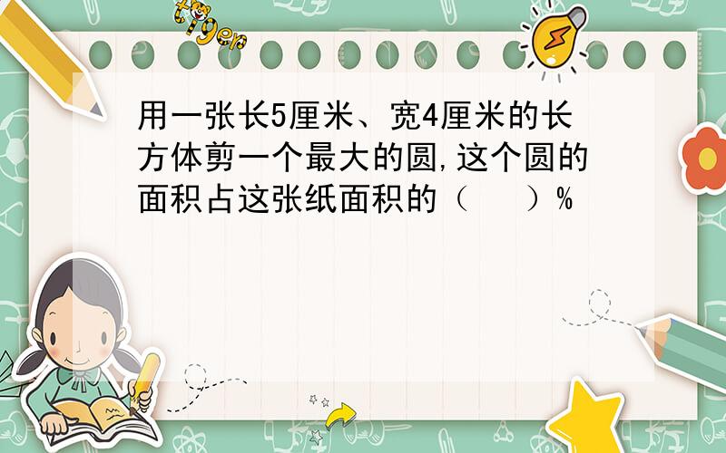 用一张长5厘米、宽4厘米的长方体剪一个最大的圆,这个圆的面积占这张纸面积的（　 ）%