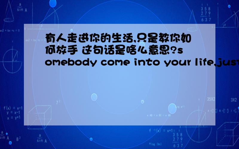 有人走进你的生活,只是教你如何放手 这句话是啥么意思?somebody come into your life,just taught you how to let go.