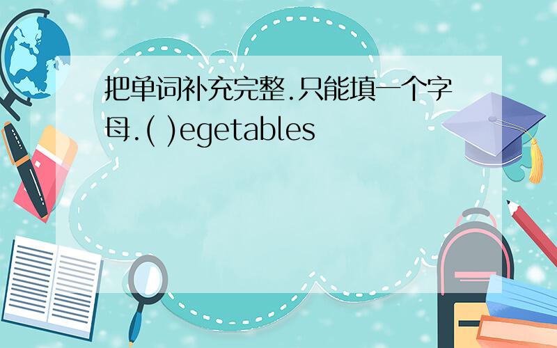 把单词补充完整.只能填一个字母.( )egetables