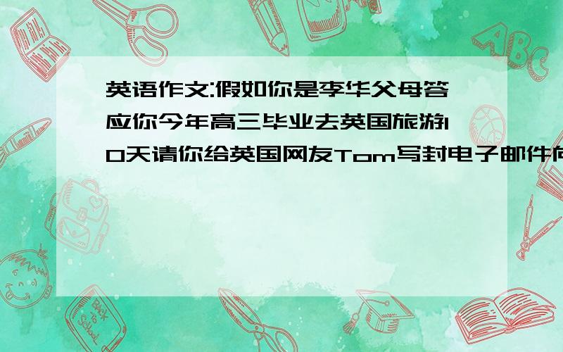 英语作文:假如你是李华父母答应你今年高三毕业去英国旅游10天请你给英国网友Tom写封电子邮件向Tom咨询以下问题:1.不随旅游团的食宿、交通问题;2.必看景点与时间安排;3.邀请他到中国观光.