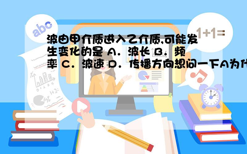 波由甲介质进入乙介质,可能发生变化的是 A．波长 B．频率 C．波速 D．传播方向想问一下A为什么也会变