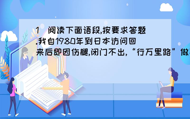 1．阅读下面语段,按要求答题.我自1980年到日本访问回来后即因伤腿,闭门不出,“行万里路”做不到了,“读万卷书”更是我唯一的消（①）.我每天都会得到许多书刊,知道了许多事情,也认识了