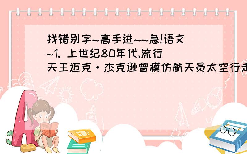 找错别字~高手进~~急!语文~1. 上世纪80年代,流行天王迈克·杰克逊曾模仿航天员太空行走,发明一种风靡全球的舞步“太空漫步”.2. 商务部副部长高虎城指出,有个别媒体的报道以偏盖全,蓄意