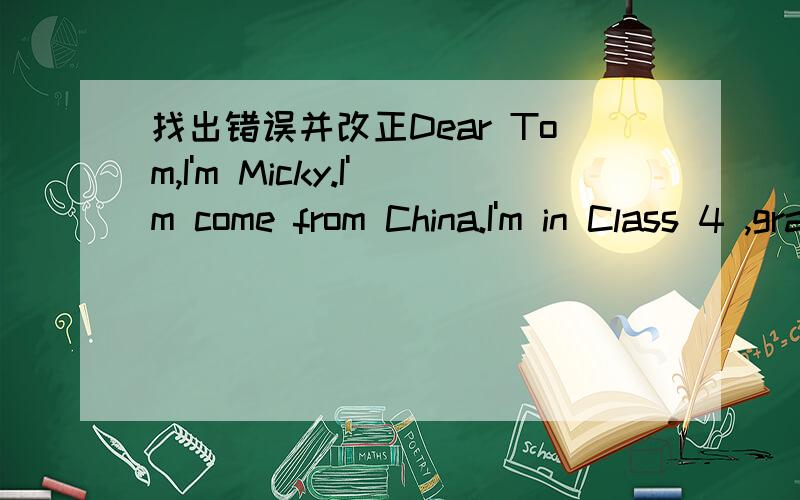 找出错误并改正Dear Tom,I'm Micky.I'm come from China.I'm in Class 4 ,grade 5 in Animal School.My school is very big.There are a music room,a dance room,a art room and a library.I like the librery best.I often read book there.How about yuor sch