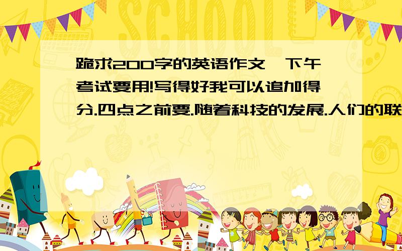 跪求200字的英语作文,下午考试要用!写得好我可以追加得分.四点之前要.随着科技的发展.人们的联系越来越方便.但是关系确越来越陌生.请简述原因和建议