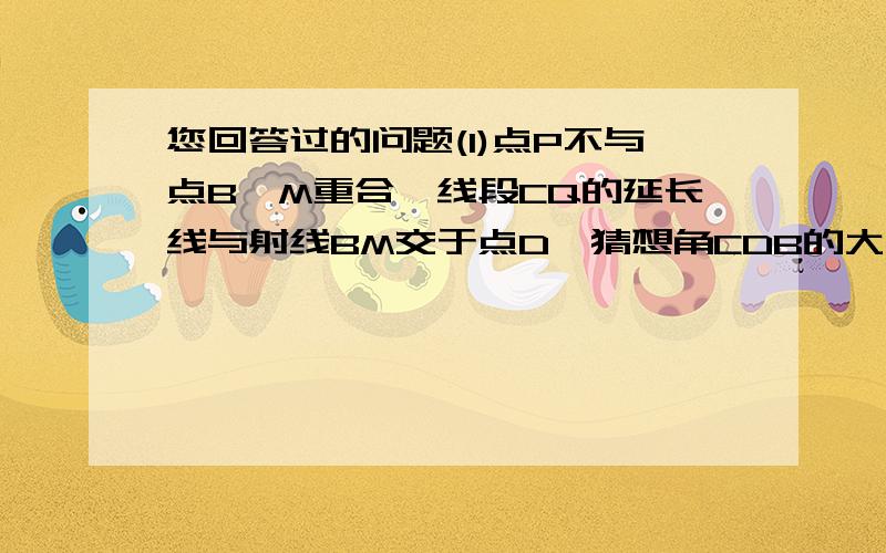 您回答过的问题(1)点P不与点B,M重合,线段CQ的延长线与射线BM交于点D,猜想角CDB的大小（用含α的代数式表示）,并加以证明.（2）对于适当大小的α,当点P在线段BM上运动到某一位置（不与B,M重合