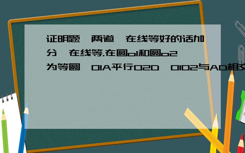 证明题,两道,在线等好的话加分,在线等.在圆o1和圆o2为等圆,O1A平行O2D,O1O2与AD相交于点E,AD于圆O1和圆O2,分别交于点B、C,求证AB=CD在圆o中,cd是直径,ab是弦,d是弧ab中点,cd=10,dm：cm=1:4,求弦ab的长两