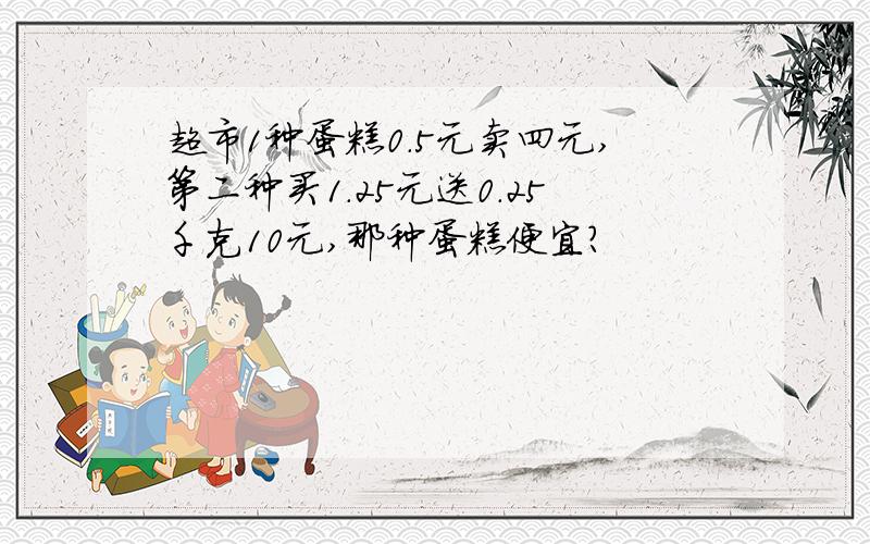 超市1种蛋糕0.5元卖四元,第二种买1.25元送0.25千克10元,那种蛋糕便宜?