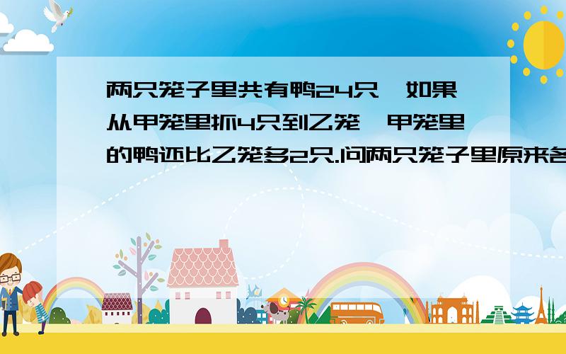 两只笼子里共有鸭24只,如果从甲笼里抓4只到乙笼,甲笼里的鸭还比乙笼多2只.问两只笼子里原来各有鸭多少只?