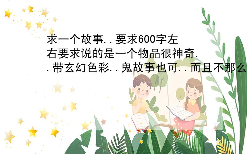 求一个故事..要求600字左右要求说的是一个物品很神奇..带玄幻色彩..鬼故事也可..而且不那么俗套12点前截至.不要给网站