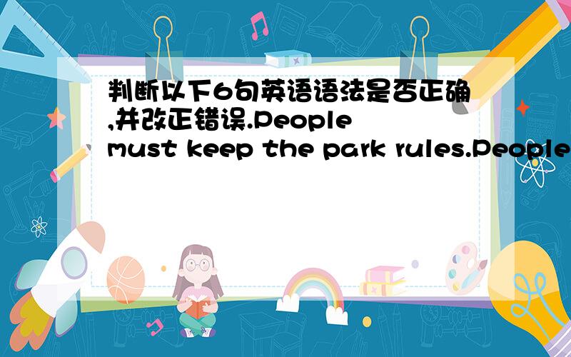 判断以下6句英语语法是否正确,并改正错误.People must keep the park rules.People mustn't take pets into the park.People mustn't climb the trees. People mustn't swim in the river.People  mustn't pick up the flowers and run on the grasse