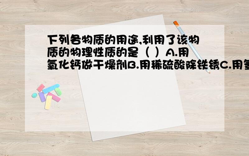 下列各物质的用途,利用了该物质的物理性质的是（ ）A.用氧化钙做干燥剂B.用稀硫酸除铁锈C.用氢氧化钠作某些气体的干燥剂D.用熟石灰改良酸性土壤