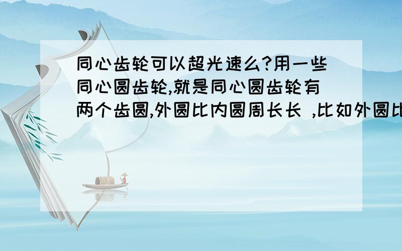 同心齿轮可以超光速么?用一些同心圆齿轮,就是同心圆齿轮有两个齿圆,外圆比内圆周长长 ,比如外圆比内圆周长长20倍,我们来算下,一个圆转一圈,用外圆带动第二个圆的内圆,第二个同心圆齿