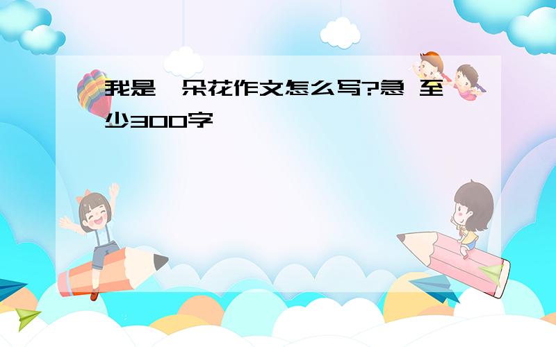 我是一朵花作文怎么写?急 至少300字