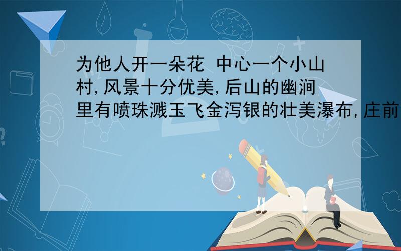 为他人开一朵花 中心一个小山村,风景十分优美,后山的幽涧里有喷珠溅玉飞金泻银的壮美瀑布,庄前的河流里有荷花和芦苇,还有成群的野鸭和各种珍奇的水鸟.村庄里的人想搞旅游开发,但因为