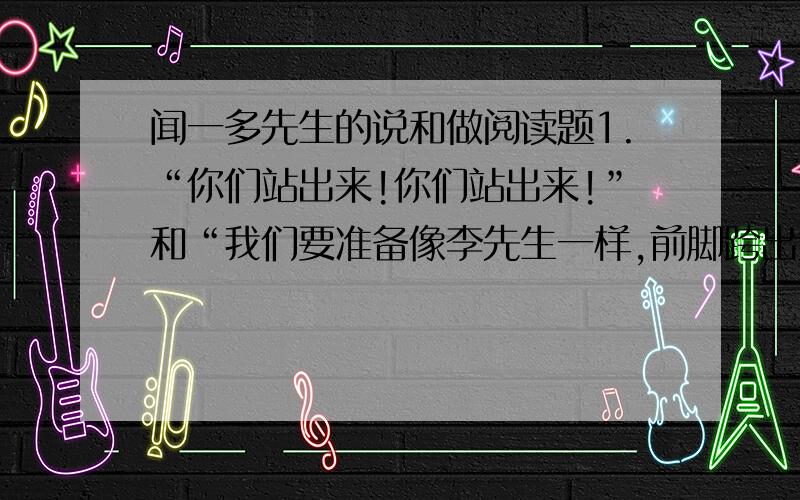 闻一多先生的说和做阅读题1.“你们站出来!你们站出来!”和“我们要准备像李先生一样,前脚跨出大门,后脚就不准备再跨进大门.”体现了闻一多先生的什么特点?2.为什么说“他终于以宝贵的