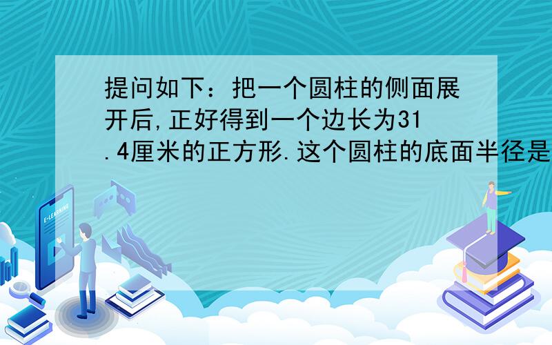 提问如下：把一个圆柱的侧面展开后,正好得到一个边长为31.4厘米的正方形.这个圆柱的底面半径是（）厘米,高是（）厘米.好的追50分!