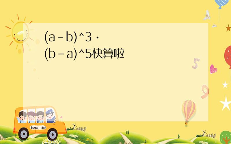 (a-b)^3•(b-a)^5快算啦