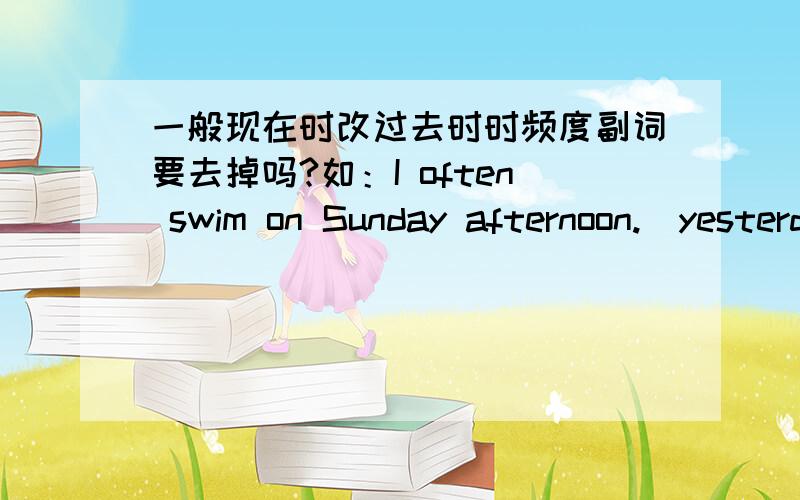 一般现在时改过去时时频度副词要去掉吗?如：I often swim on Sunday afternoon.(yesterday afternoon）I swam on yesterday afternoon.I 和 swam 中间的频度副词一定要去掉吗?