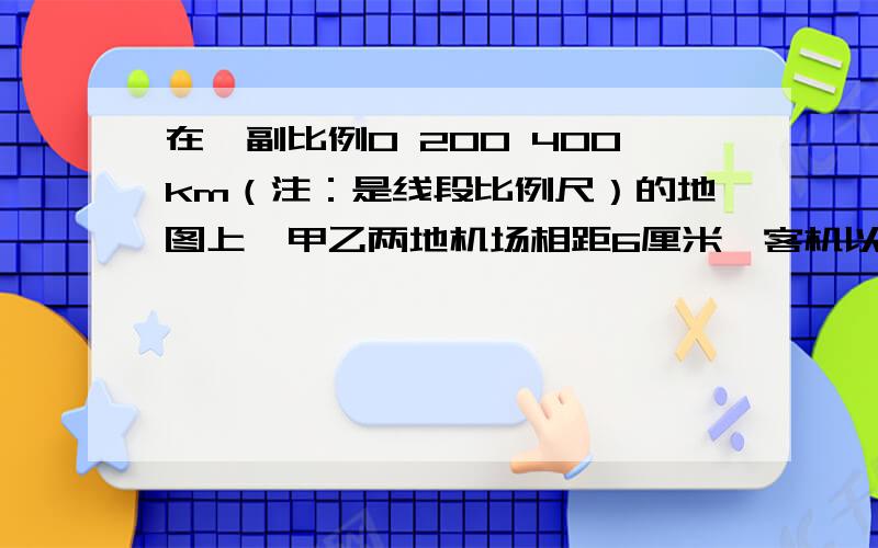 在一副比例0 200 400km（注：是线段比例尺）的地图上,甲乙两地机场相距6厘米,客机以每小时400千米的速度从甲地到乙地,需要几个小时?用比例知识解..