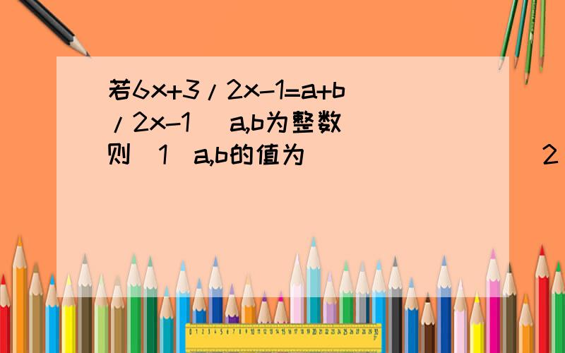 若6x+3/2x-1=a+b/2x-1 (a,b为整数）则（1）a,b的值为________（2） 若x取整数,则分式6x+3/2x-1的值为整数的x的值有几个?