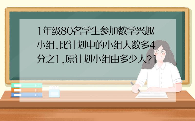 1年级80名学生参加数学兴趣小组,比计划中的小组人数多4分之1,原计划小组由多少人?1