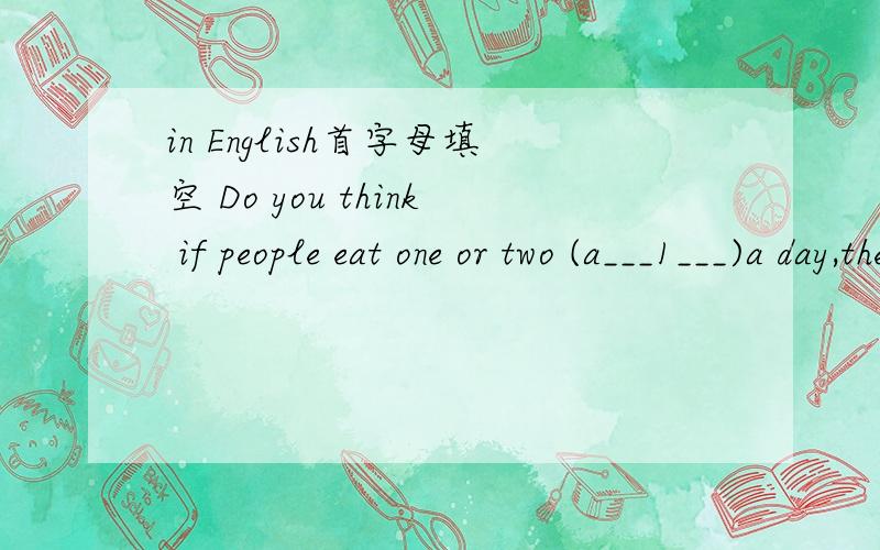 in English首字母填空 Do you think if people eat one or two (a___1___)a day,they won't get sick?Last year some scientists (w___2___)to find out if this old saying was ture.The (s___3___)group didn't eat apples.(A___4___)si(印刷时候看不清