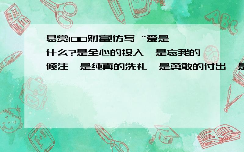 悬赏100财富!仿写 “爱是什么?是全心的投入,是忘我的倾注,是纯真的洗礼,是勇敢的付出,是奋不顾身的追求,是无可阻挡的奔突.”