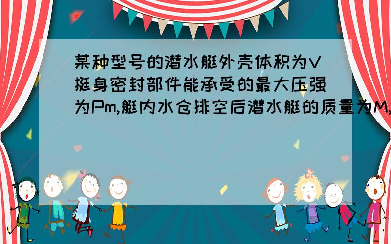 某种型号的潜水艇外壳体积为V挺身密封部件能承受的最大压强为Pm,艇内水仓排空后潜水艇的质量为M,淡水密度为p0,海水密度为p1求（1）这种潜水艇在淡水中能下潜的最大深度.（2）为保证能