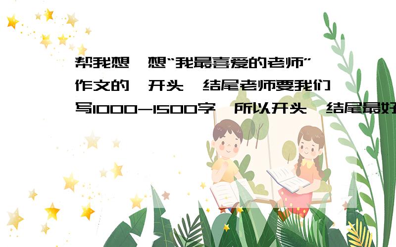 帮我想一想“我最喜爱的老师”作文的,开头、结尾老师要我们写1000-1500字,所以开头、结尾最好长点还要有首尾呼应