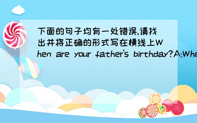 下面的句子均有一处错误,请找出并将正确的形式写在横线上When are your father's birthday?A:When B:are C:your D:birthday( )______