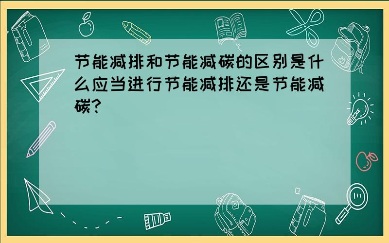 节能减排和节能减碳的区别是什么应当进行节能减排还是节能减碳?