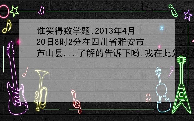 谁笑得数学题:2013年4月20日8时2分在四川省雅安市芦山县...了解的告诉下哟,我在此先感谢了5b