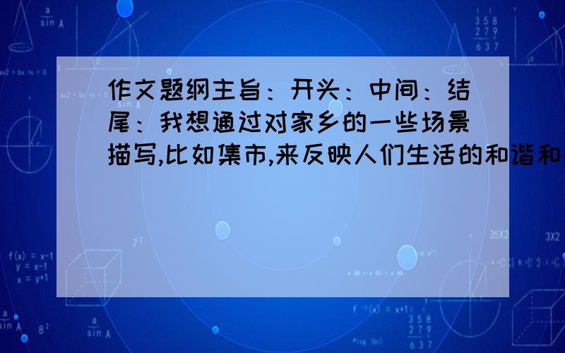 作文题纲主旨：开头：中间：结尾：我想通过对家乡的一些场景描写,比如集市,来反映人们生活的和谐和淳朴的民风.再联想到自己住在大城市里,对一些都横眉冷对,缺少乡村里的气息.麻烦列