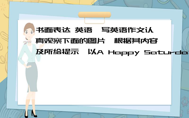 书面表达 英语,写英语作文认真观察下面的图片,根据其内容及所给提示,以A Happy Saturday 为题,写一篇小作文,谈谈你的周末生活.要求次数50词左右.第一图,7:30起床.8:30骑自行车,9:00到动物园,12：0