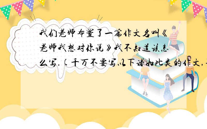 我们老师布置了一篇作文名叫《老师我想对你说》我不知道该怎么写.(千万不要写以下诸如此类的作文,不要写成这样的,千万不要写成这样的啊）我不会羡慕蓝天上的白云,尽管他们无忧无虑.