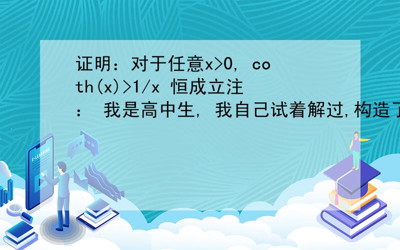 证明：对于任意x>0, coth(x)>1/x 恒成立注： 我是高中生, 我自己试着解过,构造了函数 f(x)=coth(x)-1/x ,求到二阶导数发现原函数为增函数,但x→0时, 原函数值为0/0, 用了洛必达法则也无法解出.