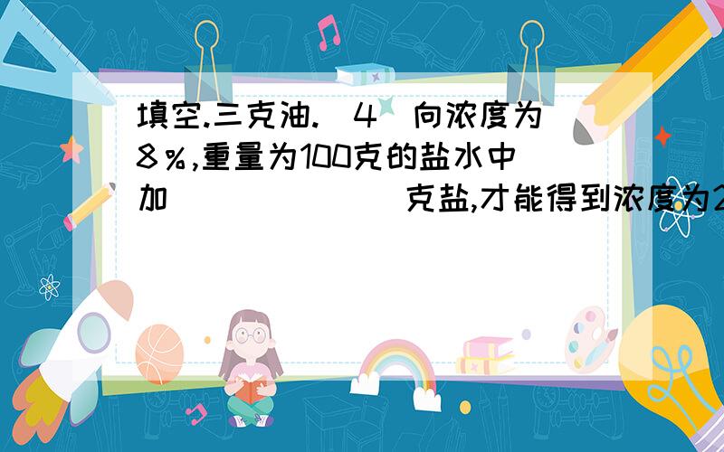 填空.三克油.(4)向浓度为8％,重量为100克的盐水中加(　　　　　)克盐,才能得到浓度为20％的盐水.(5)在一个比例中,两个外项互为倒数,其中一个内项是0．25,另一个内项是(　　　　　).