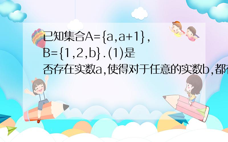 已知集合A={a,a+1},B={1,2,b}.(1)是否存在实数a,使得对于任意的实数b,都有A∩B=A?（2）若A∪B=B,求实数a,b的值