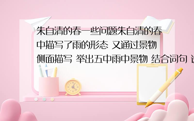 朱自清的春一些问题朱自清的春中描写了雨的形态 又通过景物侧面描写 举出五中雨中景物 结合词句 说说蕴含作者怎样的思想感情 复制的那位 看清楚我的问题