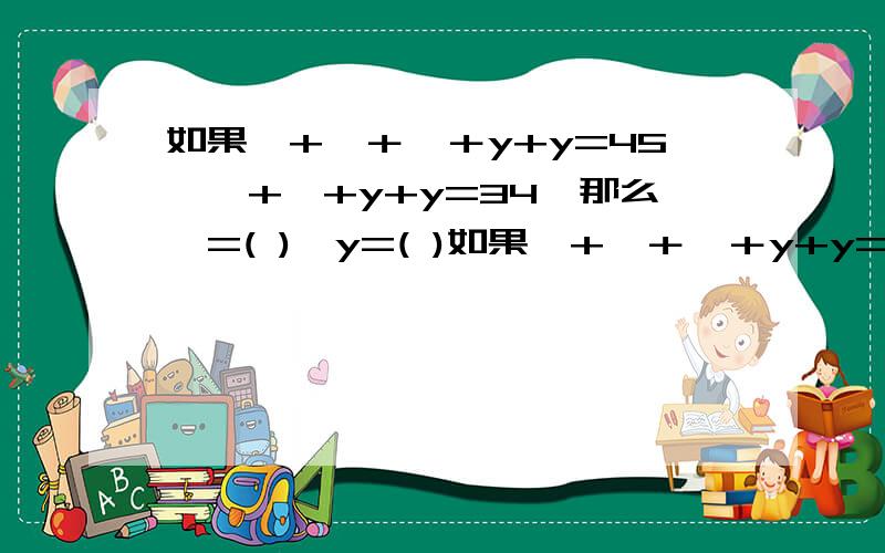 如果×+×＋×＋y+y=45,×+×+y+y=34,那么×=( ),y=( )如果×+×＋×＋y+y=45,×+×+y+y=34,那么×=( ),y=(