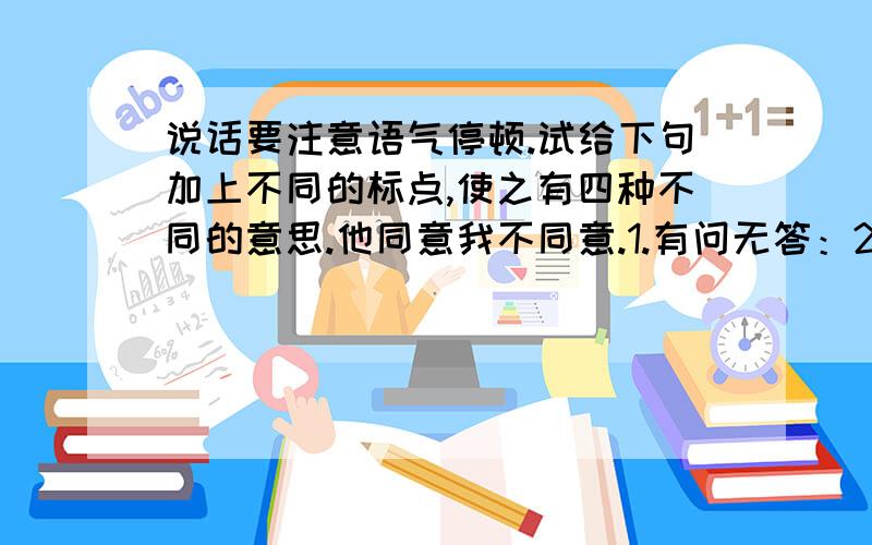 说话要注意语气停顿.试给下句加上不同的标点,使之有四种不同的意思.他同意我不同意.1.有问无答：2.意见不一致：3.有问有答,4.有问有答,