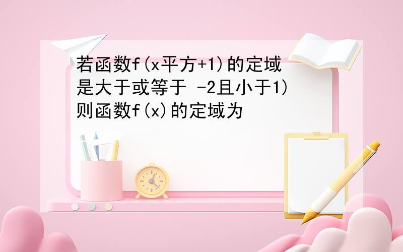 若函数f(x平方+1)的定域是大于或等于 -2且小于1)则函数f(x)的定域为