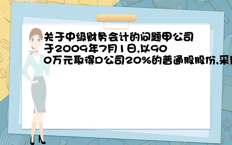 关于中级财务会计的问题甲公司于2009年7月1日,以900万元取得D公司20%的普通股股份,采用权益法核算.2009年7月1日D公司可辨认净资产的公允价值为4000万元（与账面价值相同）.2009年D公司实现净